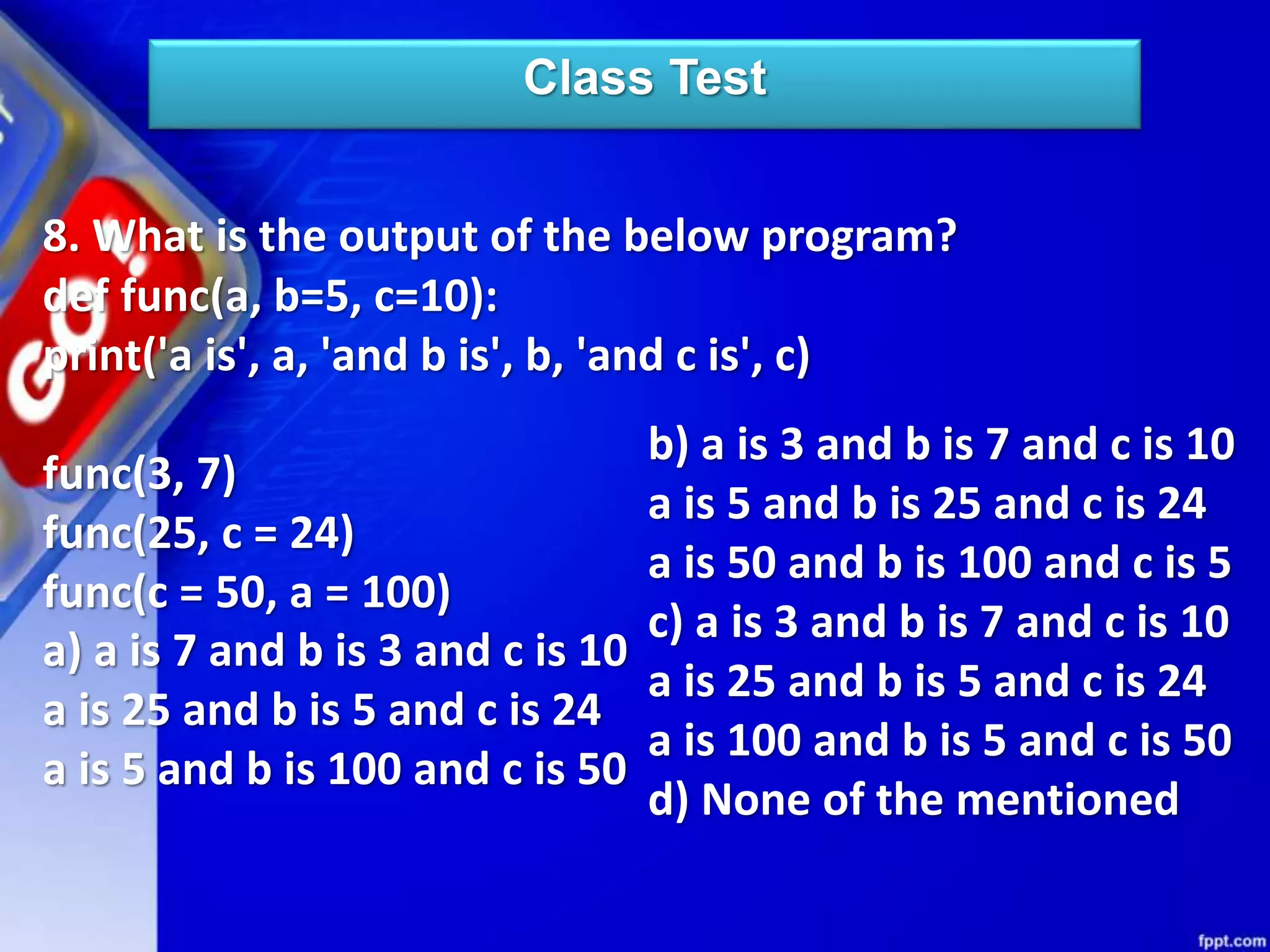 Class Test
8. What is the output of the below program?
def func(a, b=5, c=10):
print('a is', a, 'and b is', b, 'and c is', c)
func(3, 7)
func(25, c = 24)
func(c = 50, a = 100)
a) a is 7 and b is 3 and c is 10
a is 25 and b is 5 and c is 24
a is 5 and b is 100 and c is 50
b) a is 3 and b is 7 and c is 10
a is 5 and b is 25 and c is 24
a is 50 and b is 100 and c is 5
c) a is 3 and b is 7 and c is 10
a is 25 and b is 5 and c is 24
a is 100 and b is 5 and c is 50
d) None of the mentioned
 