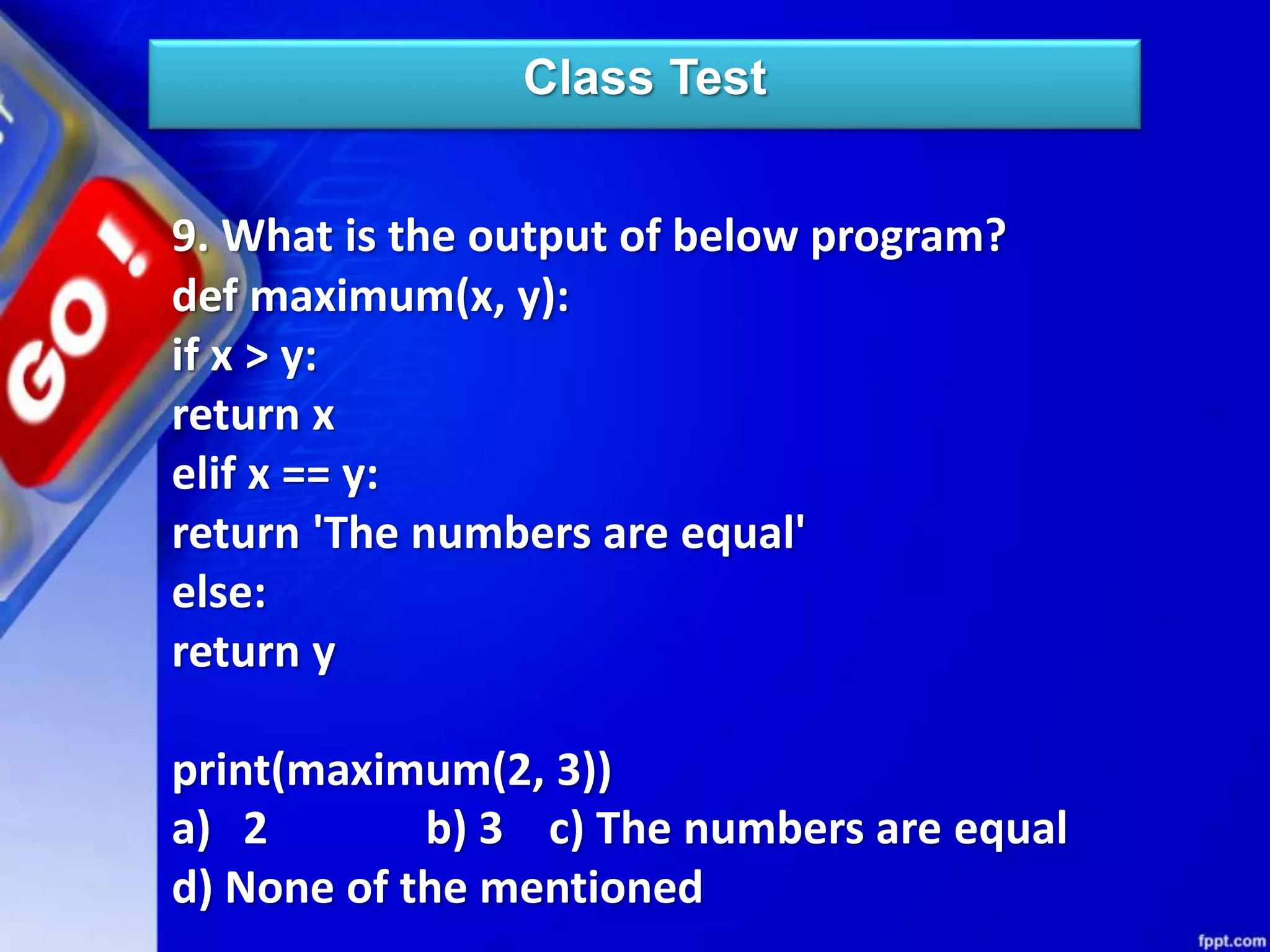 Class Test
9. What is the output of below program?
def maximum(x, y):
if x > y:
return x
elif x == y:
return 'The numbers are equal'
else:
return y
print(maximum(2, 3))
a) 2 b) 3 c) The numbers are equal
d) None of the mentioned
 