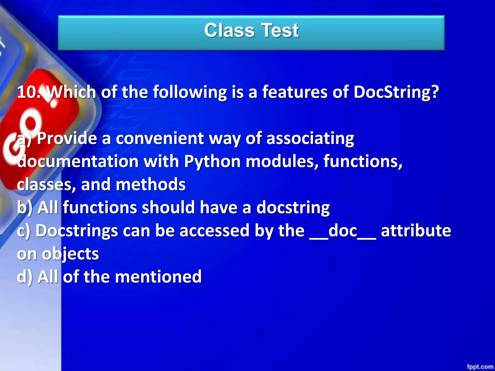 Class Test
10. Which of the following is a features of DocString?
a) Provide a convenient way of associating
documentation with Python modules, functions,
classes, and methods
b) All functions should have a docstring
c) Docstrings can be accessed by the __doc__ attribute
on objects
d) All of the mentioned
 