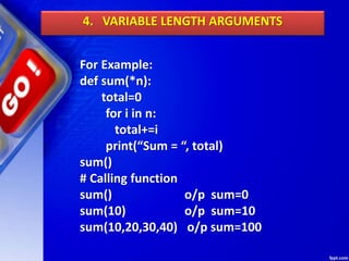 4. VARIABLE LENGTH ARGUMENTS
For Example:
def sum(*n):
total=0
for i in n:
total+=i
print(“Sum = “, total)
sum()
# Calling function
sum() o/p sum=0
sum(10) o/p sum=10
sum(10,20,30,40) o/p sum=100
 