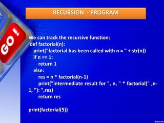 We can track the recursive function:
def factorial(n):
print("factorial has been called with n = " + str(n))
if n == 1:
return 1
else:
res = n * factorial(n-1)
print("intermediate result for ", n, " * factorial(" ,n-
1, "): ",res)
return res
print(factorial(5))
RECURSION - PROGRAM
 