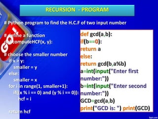 # Python program to find the H.C.F of two input number
# define a function
def computeHCF(x, y):
# choose the smaller number
if x > y:
smaller = y
else:
smaller = x
for i in range(1, smaller+1):
if((x % i == 0) and (y % i == 0)):
hcf = i
return hcf
RECURSION - PROGRAM
def gcd(a,b):
if(b==0):
return a
else:
return gcd(b,a%b)
a=int(input("Enter first
number:"))
b=int(input("Enter second
number:"))
GCD=gcd(a,b)
print("GCD is: ") print(GCD)
 