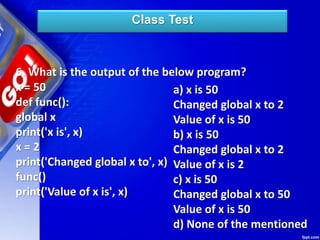 Class Test
6. What is the output of the below program?
x = 50
def func():
global x
print('x is', x)
x = 2
print('Changed global x to', x)
func()
print('Value of x is', x)
a) x is 50
Changed global x to 2
Value of x is 50
b) x is 50
Changed global x to 2
Value of x is 2
c) x is 50
Changed global x to 50
Value of x is 50
d) None of the mentioned
 