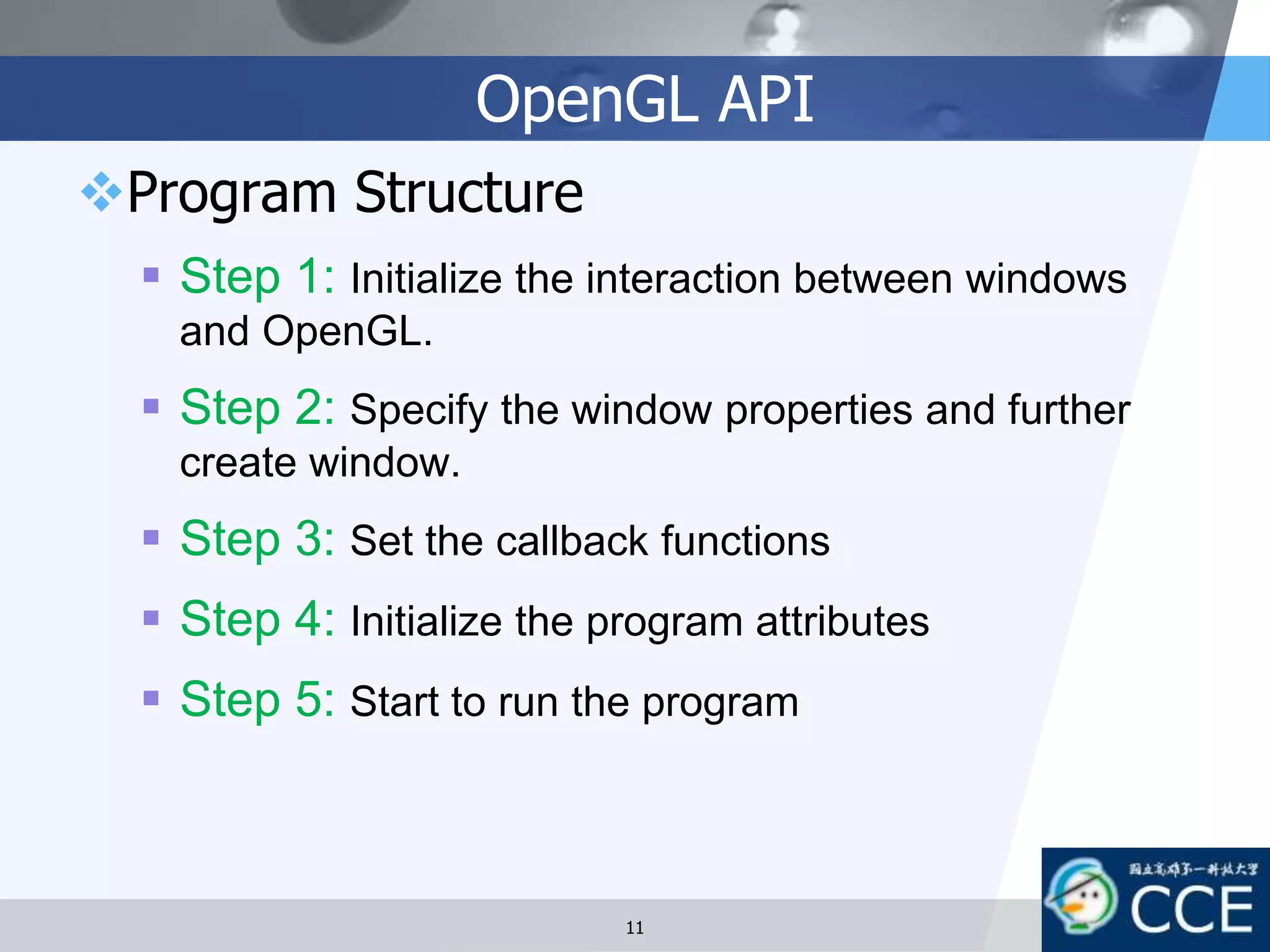 OpenGL API
Program Structure
 Step 1: Initialize the interaction between windows
and OpenGL.
 Step 2: Specify the window properties and further
create window.
 Step 3: Set the callback functions
 Step 4: Initialize the program attributes
 Step 5: Start to run the program
11
 