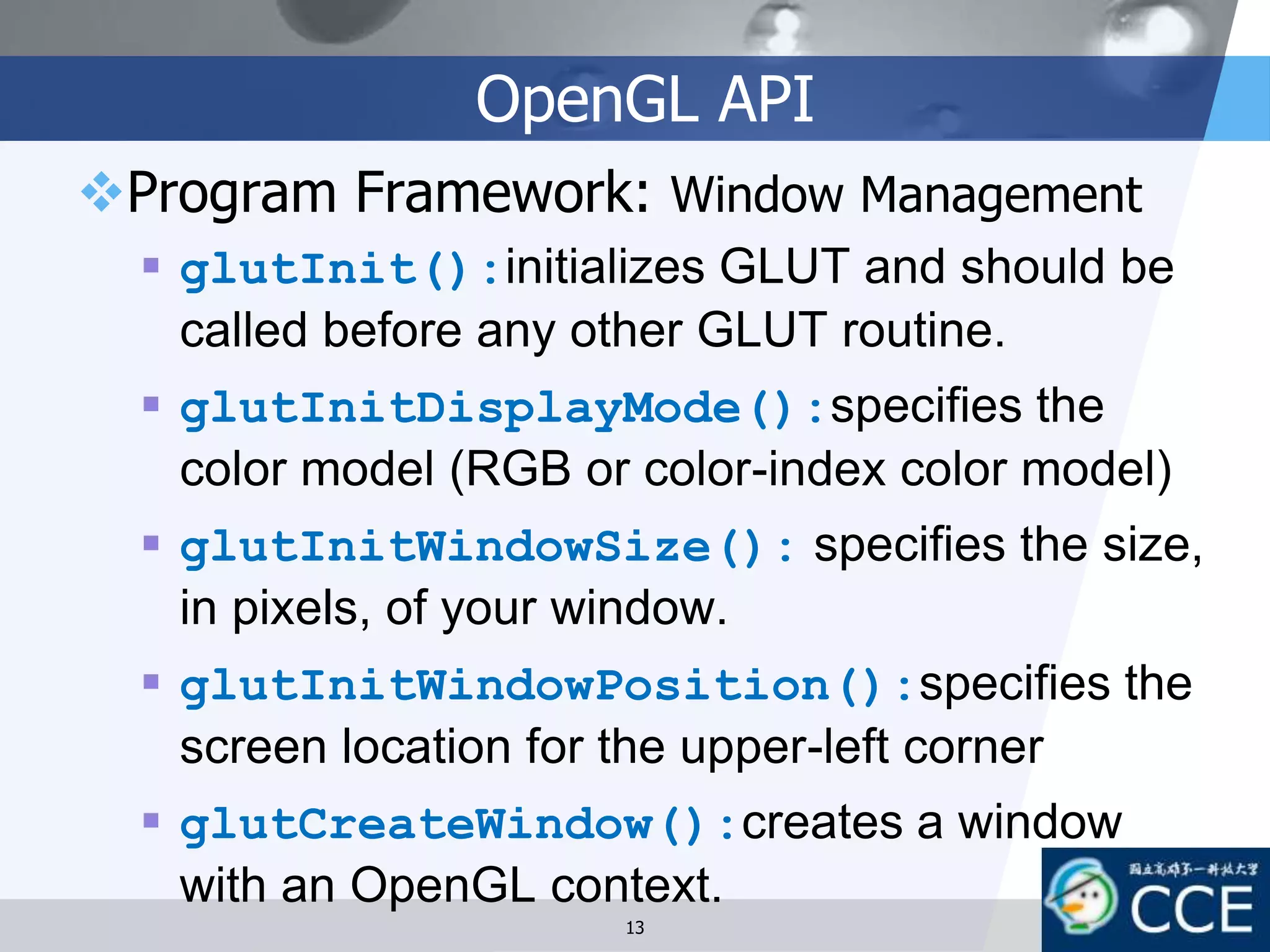 OpenGL API
Program Framework: Window Management
 glutInit():initializes GLUT and should be
called before any other GLUT routine.
 glutInitDisplayMode():specifies the
color model (RGB or color-index color model)
 glutInitWindowSize(): specifies the size,
in pixels, of your window.
 glutInitWindowPosition():specifies the
screen location for the upper-left corner
 glutCreateWindow():creates a window
with an OpenGL context.
13
 