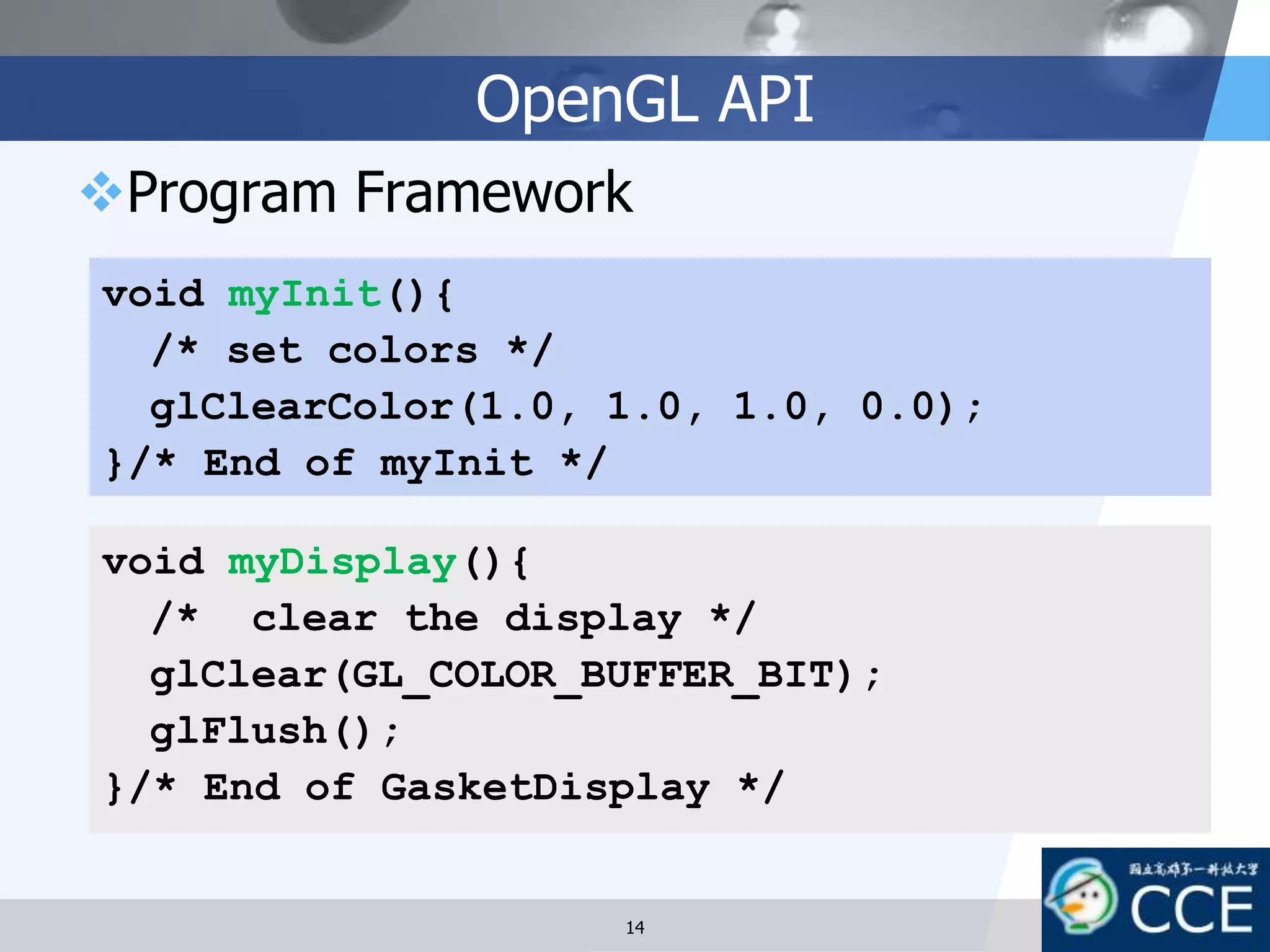 OpenGL API
Program Framework
void myDisplay(){
/* clear the display */
glClear(GL_COLOR_BUFFER_BIT);
glFlush();
}/* End of GasketDisplay */
void myInit(){
/* set colors */
glClearColor(1.0, 1.0, 1.0, 0.0);
}/* End of myInit */
14
 
