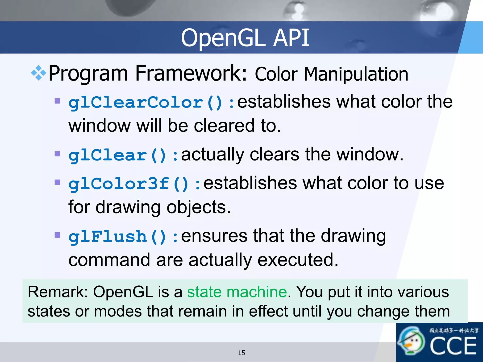OpenGL API
Program Framework: Color Manipulation
 glClearColor():establishes what color the
window will be cleared to.
 glClear():actually clears the window.
 glColor3f():establishes what color to use
for drawing objects.
 glFlush():ensures that the drawing
command are actually executed.
15
Remark: OpenGL is a state machine. You put it into various
states or modes that remain in effect until you change them
 