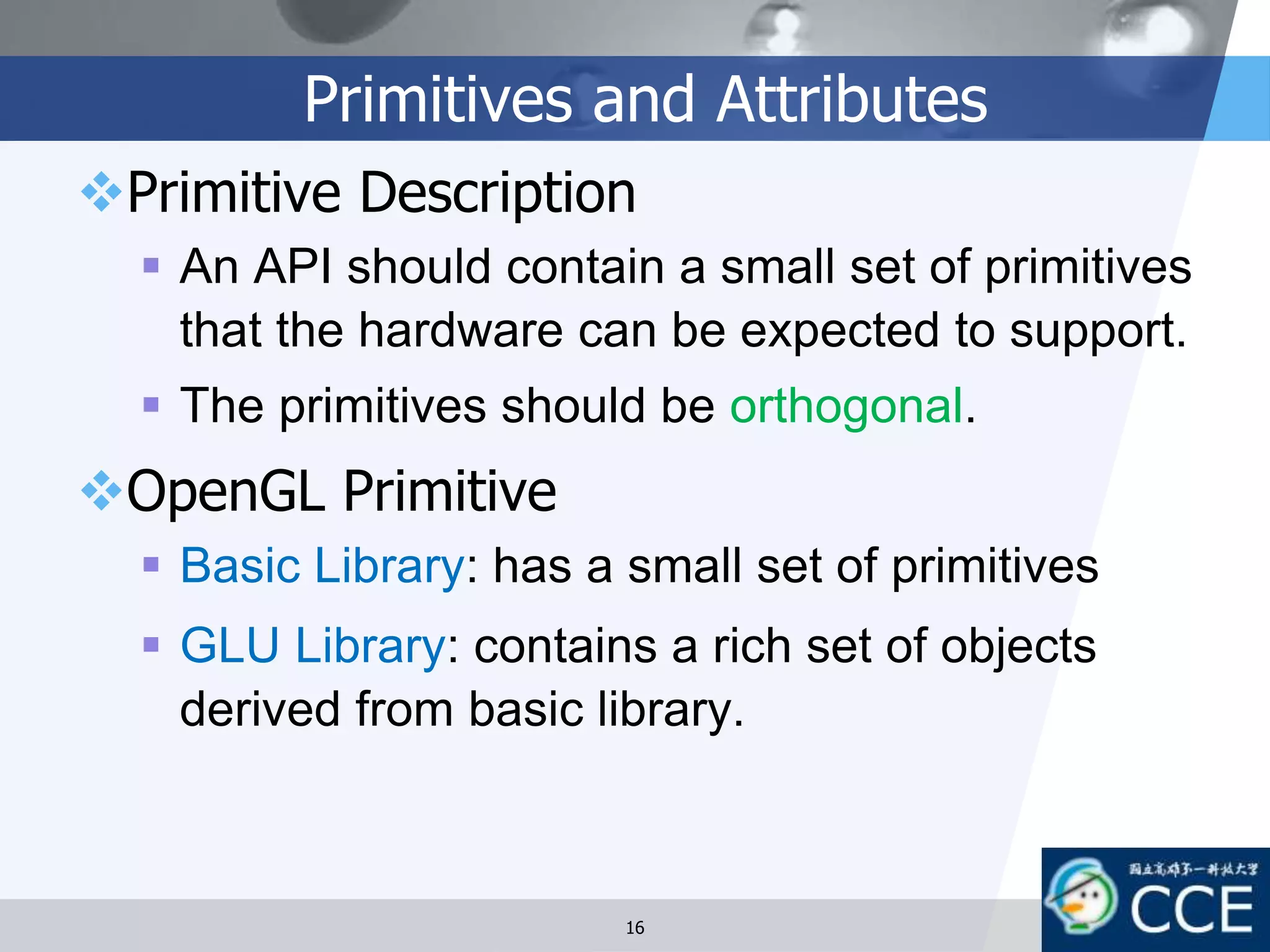 Primitives and Attributes
Primitive Description
 An API should contain a small set of primitives
that the hardware can be expected to support.
 The primitives should be orthogonal.
OpenGL Primitive
 Basic Library: has a small set of primitives
 GLU Library: contains a rich set of objects
derived from basic library.
16
 