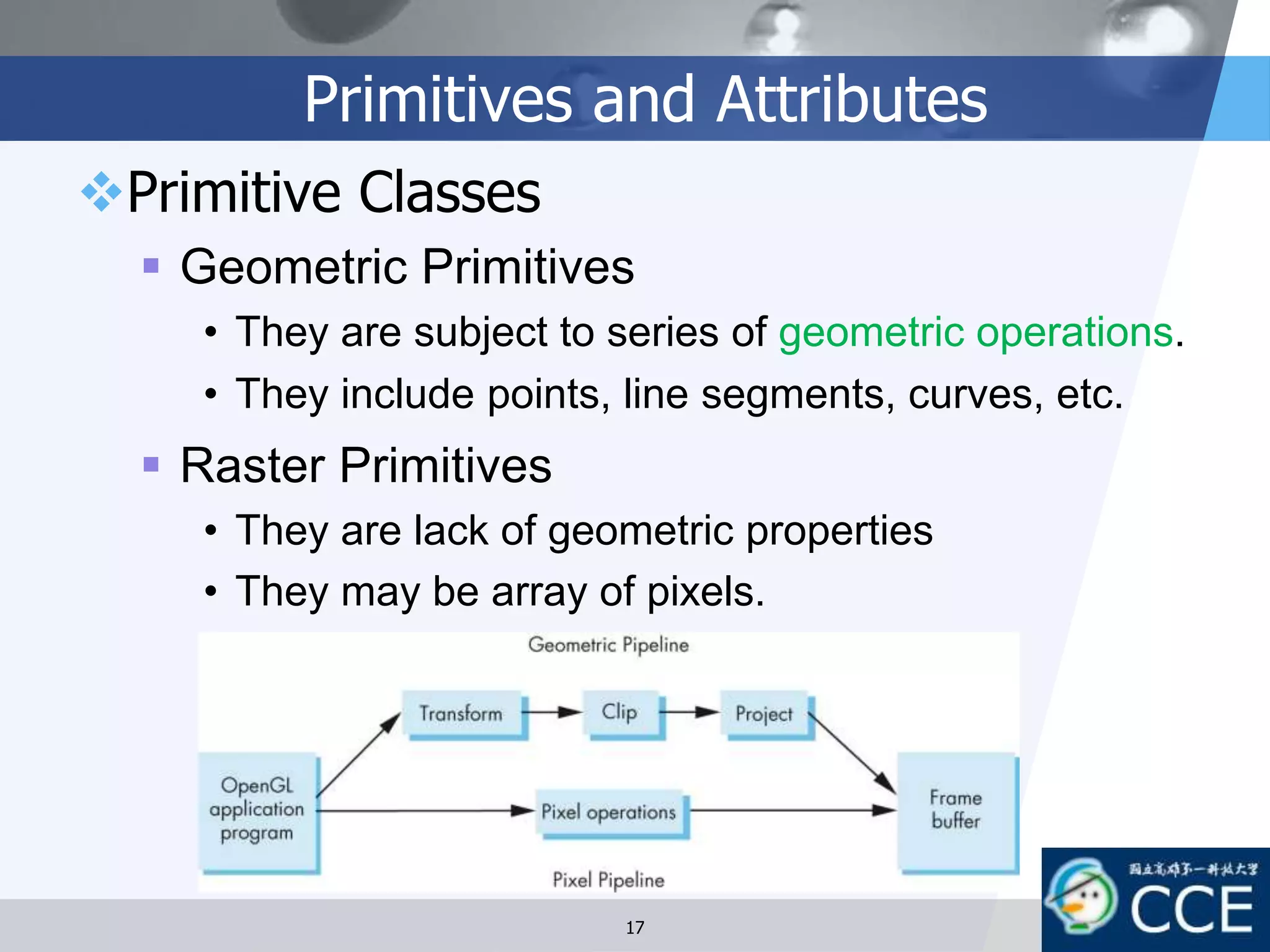 Primitives and Attributes
Primitive Classes
 Geometric Primitives
• They are subject to series of geometric operations.
• They include points, line segments, curves, etc.
 Raster Primitives
• They are lack of geometric properties
• They may be array of pixels.
17
 