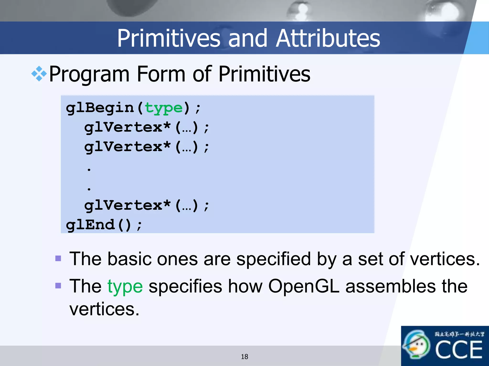 Primitives and Attributes
Program Form of Primitives
 The basic ones are specified by a set of vertices.
 The type specifies how OpenGL assembles the
vertices.
glBegin(type);
glVertex*(…);
glVertex*(…);
.
.
glVertex*(…);
glEnd();
18
 