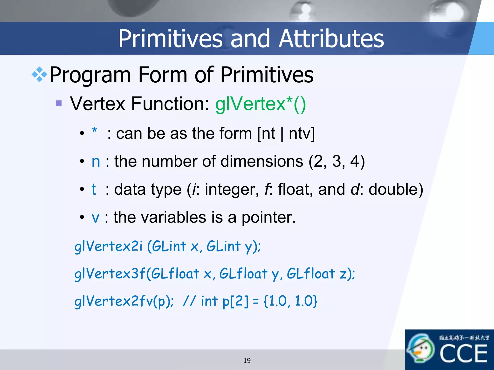 Primitives and Attributes
Program Form of Primitives
 Vertex Function: glVertex*()
• * : can be as the form [nt | ntv]
• n : the number of dimensions (2, 3, 4)
• t : data type (i: integer, f: float, and d: double)
• v : the variables is a pointer.
glVertex2i (GLint x, GLint y);
glVertex3f(GLfloat x, GLfloat y, GLfloat z);
glVertex2fv(p); // int p[2] = {1.0, 1.0}
19
 