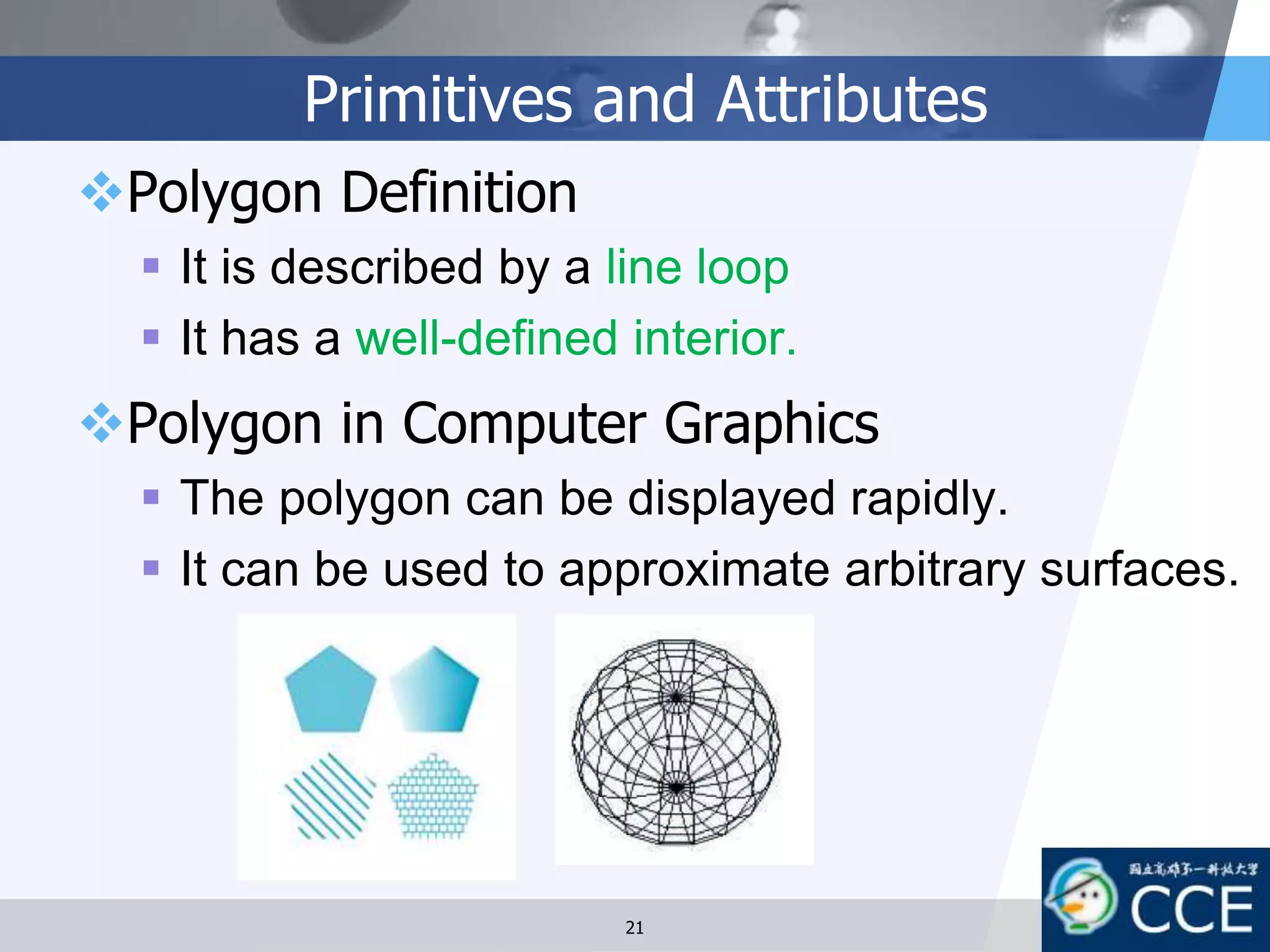 Primitives and Attributes
Polygon Definition
 It is described by a line loop
 It has a well-defined interior.
Polygon in Computer Graphics
 The polygon can be displayed rapidly.
 It can be used to approximate arbitrary surfaces.
21
 