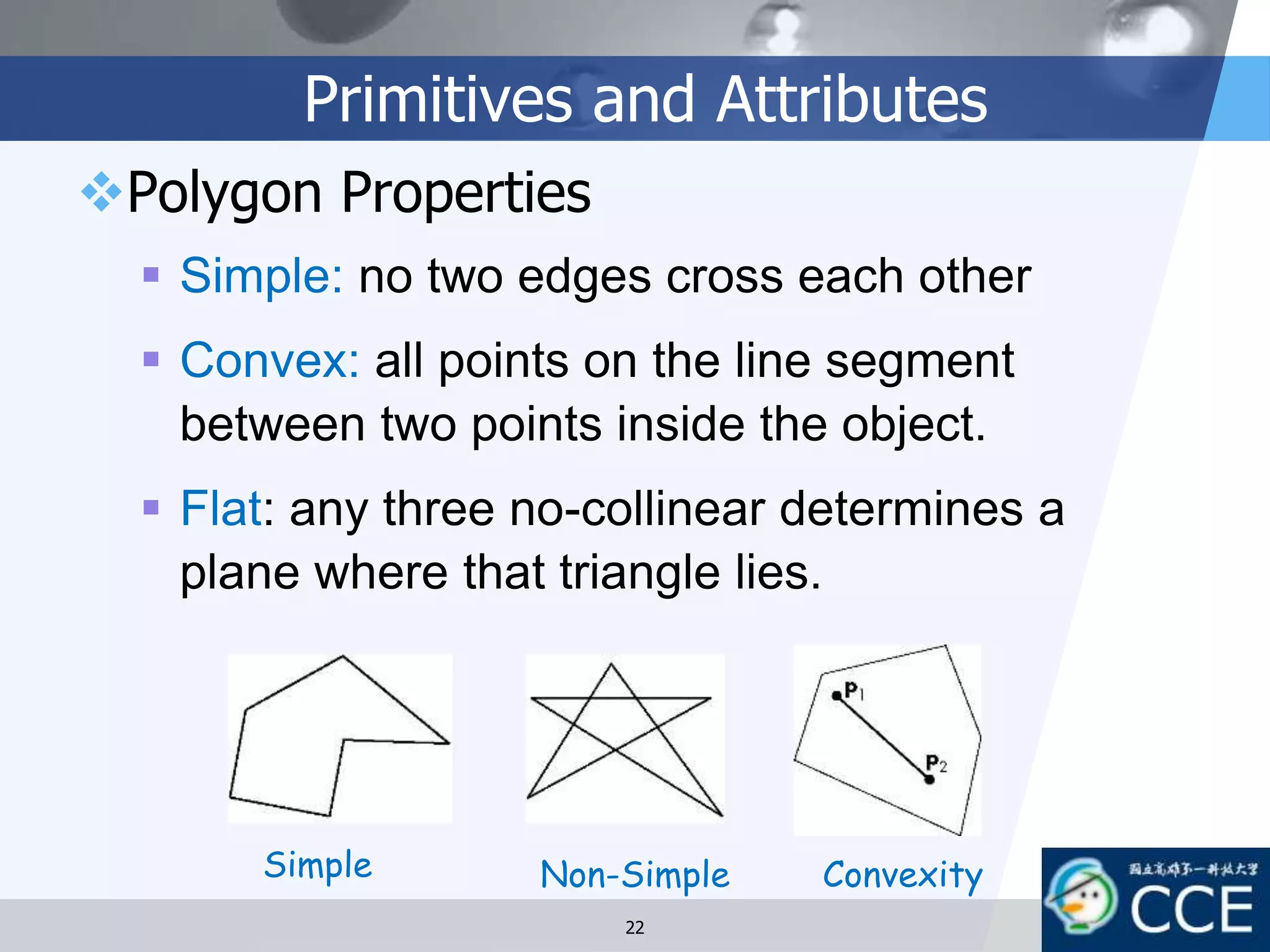 Primitives and Attributes
Polygon Properties
 Simple: no two edges cross each other
 Convex: all points on the line segment
between two points inside the object.
 Flat: any three no-collinear determines a
plane where that triangle lies.
Simple Non-Simple Convexity
22
 