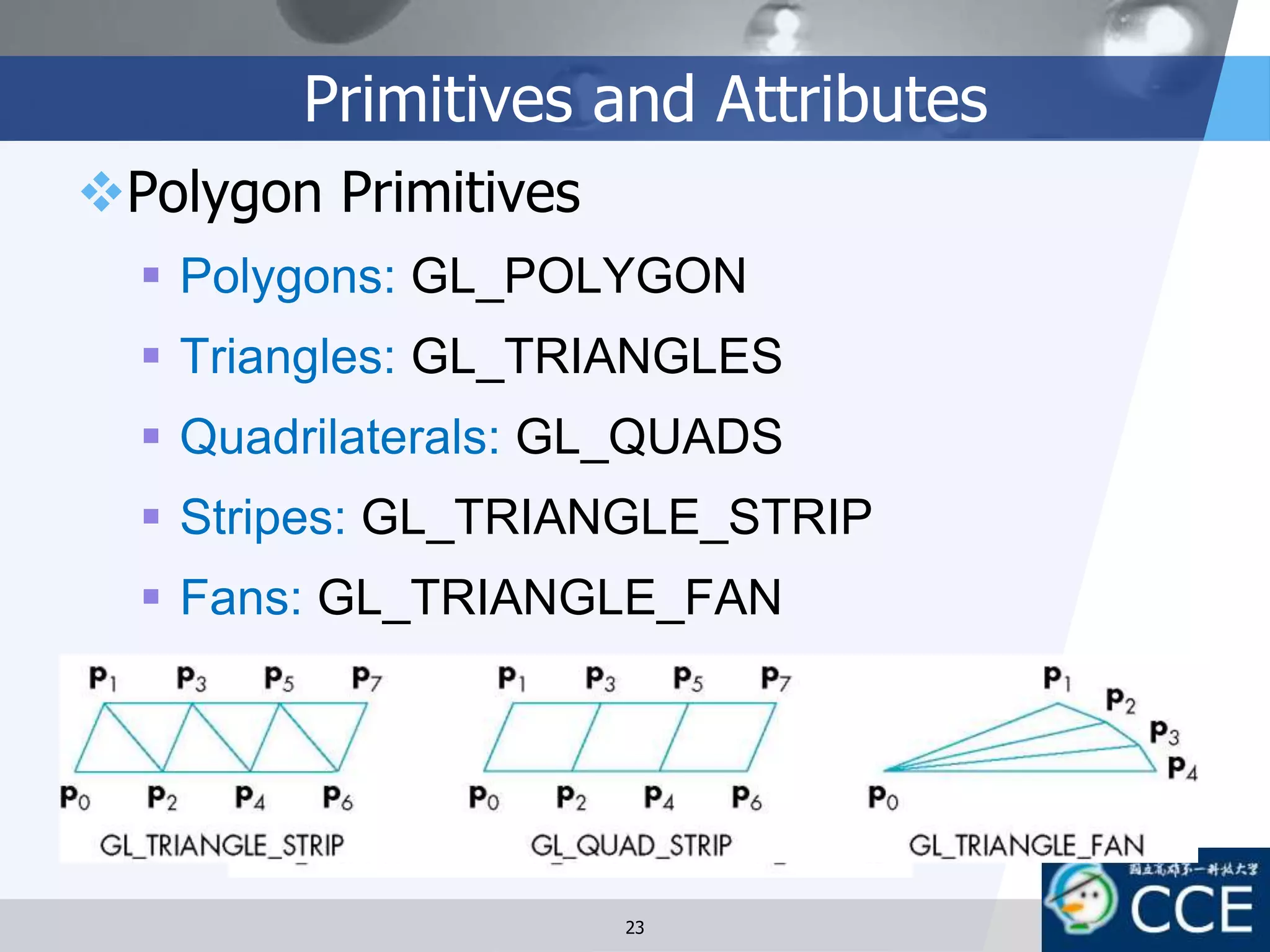 Primitives and Attributes
Polygon Primitives
 Polygons: GL_POLYGON
 Triangles: GL_TRIANGLES
 Quadrilaterals: GL_QUADS
 Stripes: GL_TRIANGLE_STRIP
 Fans: GL_TRIANGLE_FAN
23
 