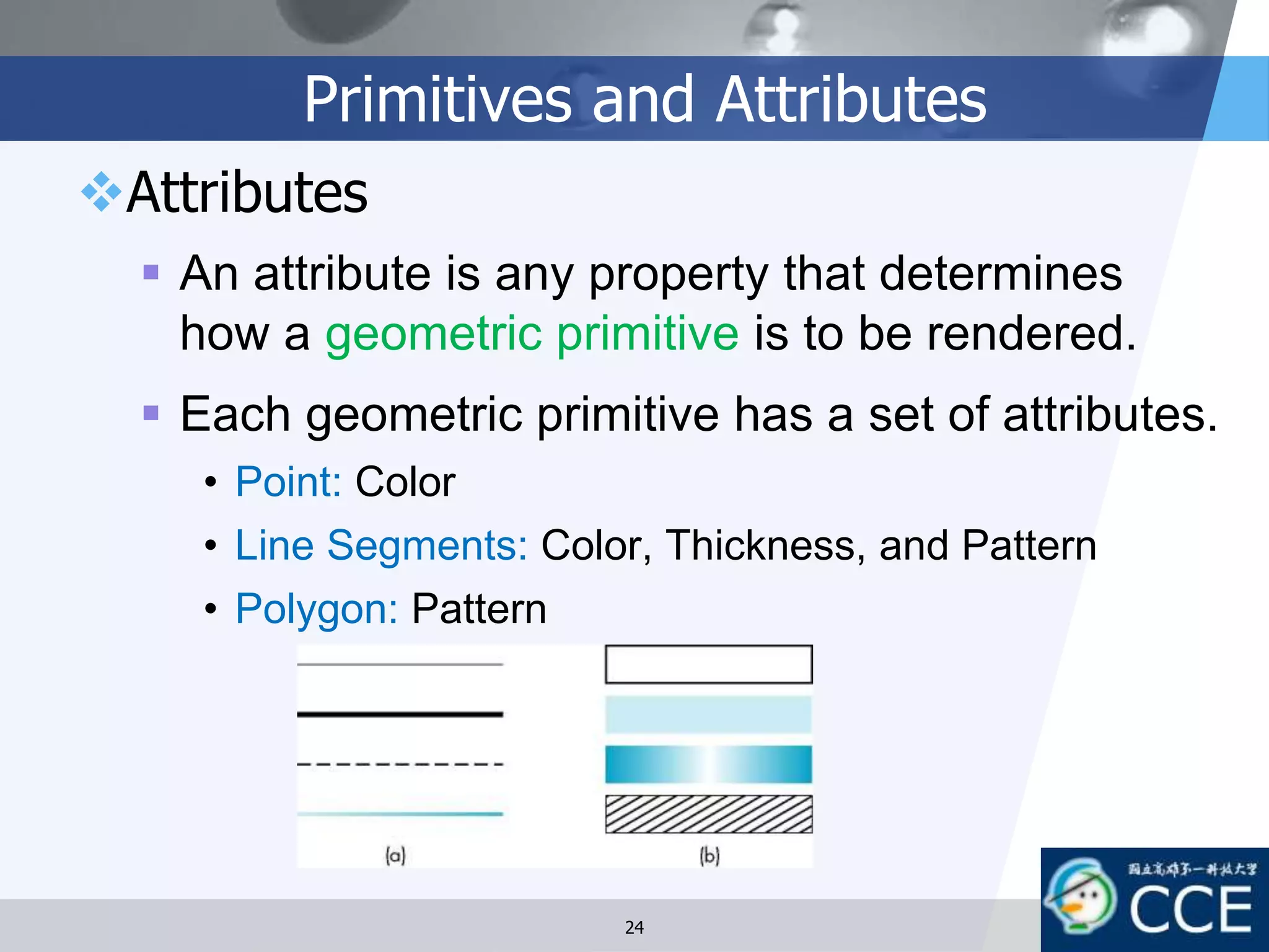 Primitives and Attributes
Attributes
 An attribute is any property that determines
how a geometric primitive is to be rendered.
 Each geometric primitive has a set of attributes.
• Point: Color
• Line Segments: Color, Thickness, and Pattern
• Polygon: Pattern
24
 
