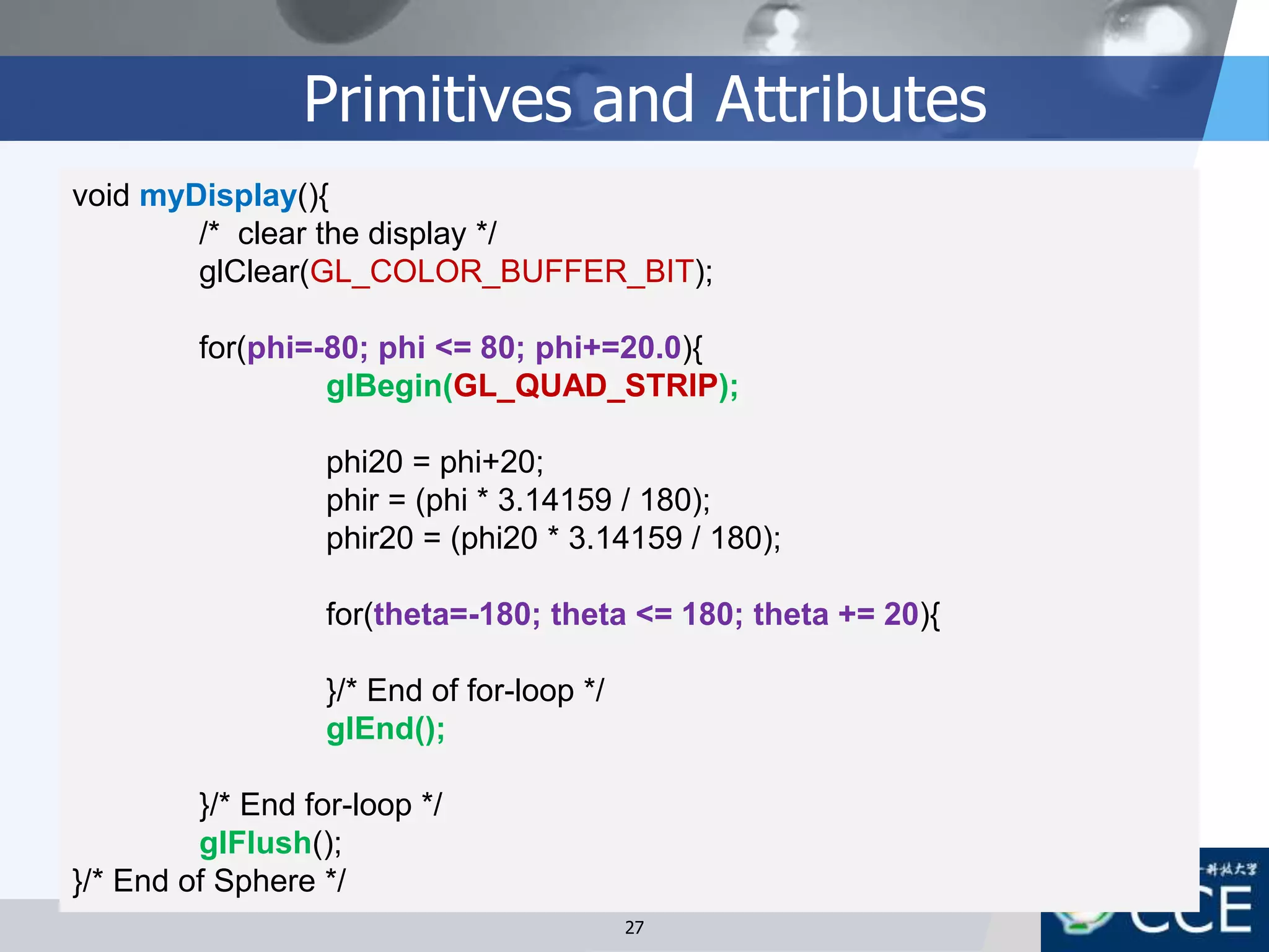 Primitives and Attributes
void myDisplay(){
/* clear the display */
glClear(GL_COLOR_BUFFER_BIT);
for(phi=-80; phi <= 80; phi+=20.0){
glBegin(GL_QUAD_STRIP);
phi20 = phi+20;
phir = (phi * 3.14159 / 180);
phir20 = (phi20 * 3.14159 / 180);
for(theta=-180; theta <= 180; theta += 20){
}/* End of for-loop */
glEnd();
}/* End for-loop */
glFlush();
}/* End of Sphere */
27
 