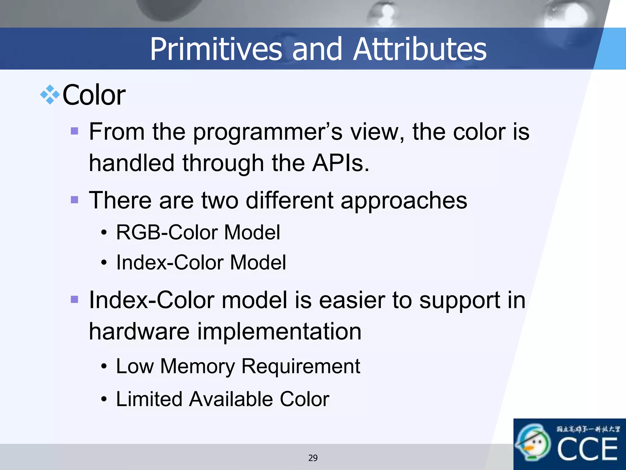 Primitives and Attributes
Color
 From the programmer’s view, the color is
handled through the APIs.
 There are two different approaches
• RGB-Color Model
• Index-Color Model
 Index-Color model is easier to support in
hardware implementation
• Low Memory Requirement
• Limited Available Color
29
 
