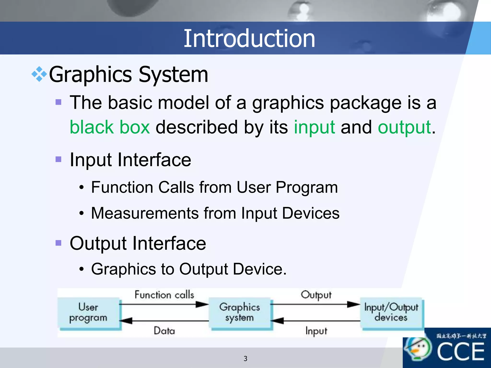 Introduction
Graphics System
 The basic model of a graphics package is a
black box described by its input and output.
 Input Interface
• Function Calls from User Program
• Measurements from Input Devices
 Output Interface
• Graphics to Output Device.
3
 