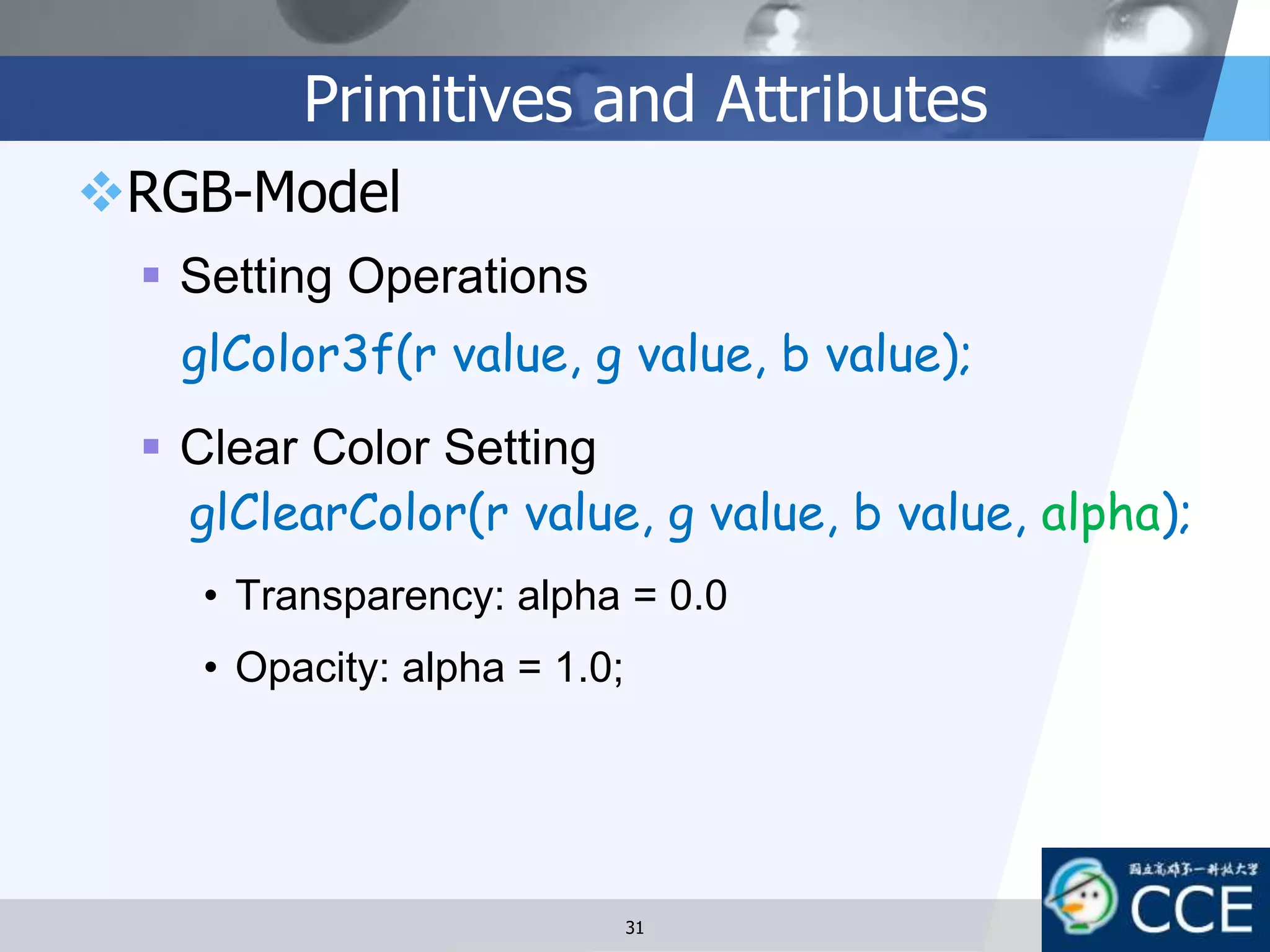 Primitives and Attributes
RGB-Model
 Setting Operations
 Clear Color Setting
• Transparency: alpha = 0.0
• Opacity: alpha = 1.0;
glColor3f(r value, g value, b value);
glClearColor(r value, g value, b value, alpha);
31
 