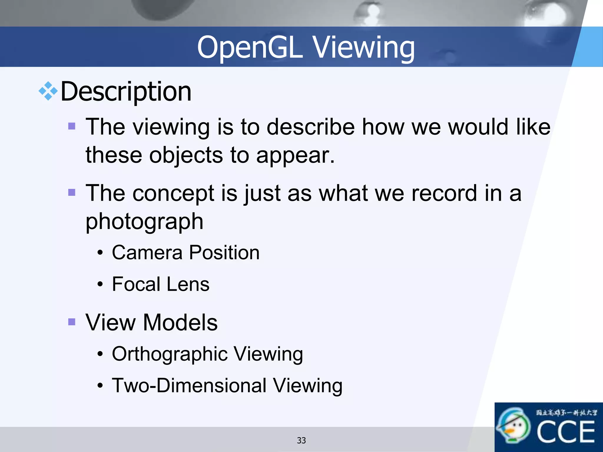 OpenGL Viewing
Description
 The viewing is to describe how we would like
these objects to appear.
 The concept is just as what we record in a
photograph
• Camera Position
• Focal Lens
 View Models
• Orthographic Viewing
• Two-Dimensional Viewing
33
 