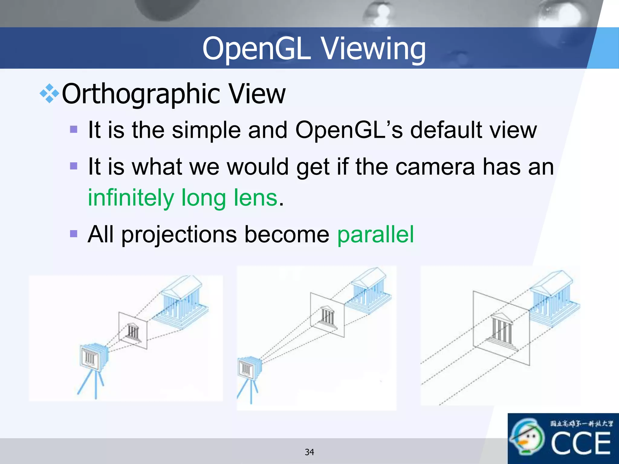 OpenGL Viewing
Orthographic View
 It is the simple and OpenGL’s default view
 It is what we would get if the camera has an
infinitely long lens.
 All projections become parallel
34
 