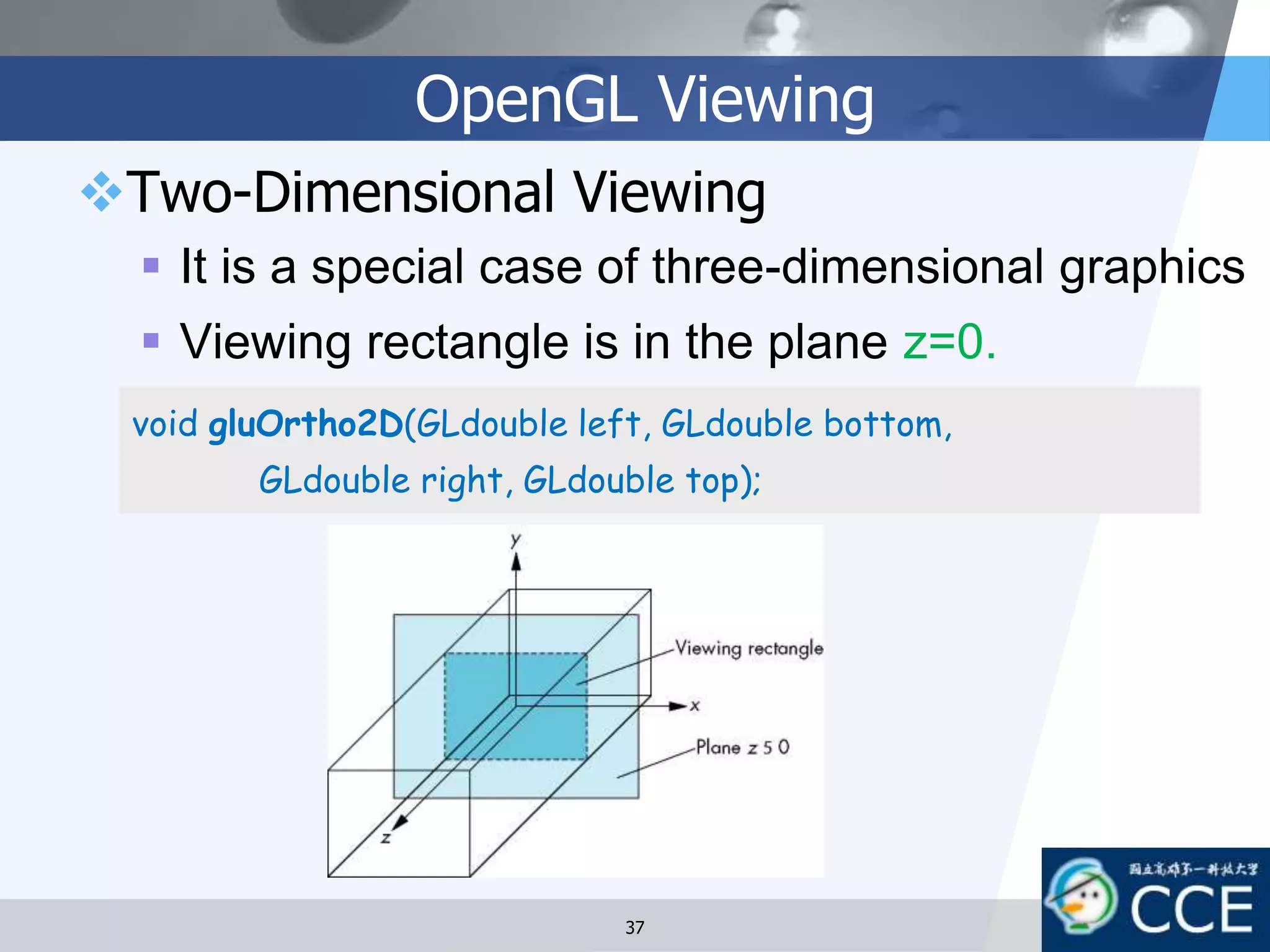 OpenGL Viewing
Two-Dimensional Viewing
 It is a special case of three-dimensional graphics
 Viewing rectangle is in the plane z=0.
void gluOrtho2D(GLdouble left, GLdouble bottom,
GLdouble right, GLdouble top);
37
 