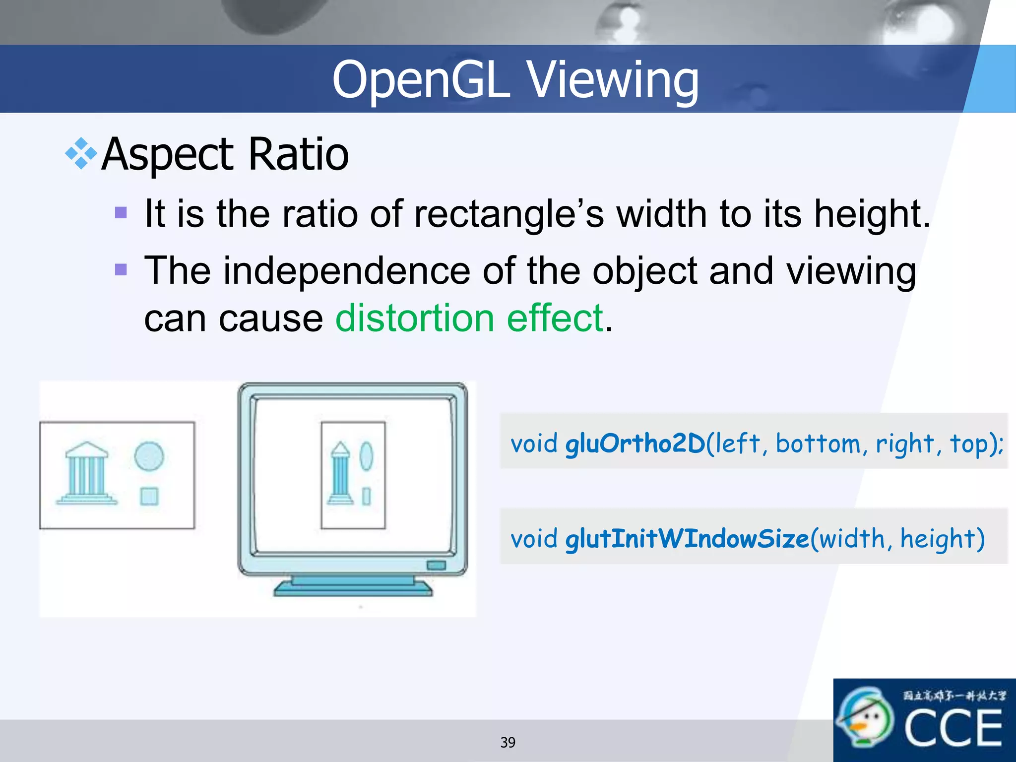 OpenGL Viewing
Aspect Ratio
 It is the ratio of rectangle’s width to its height.
 The independence of the object and viewing
can cause distortion effect.
void gluOrtho2D(left, bottom, right, top);
void glutInitWIndowSize(width, height)
39
 