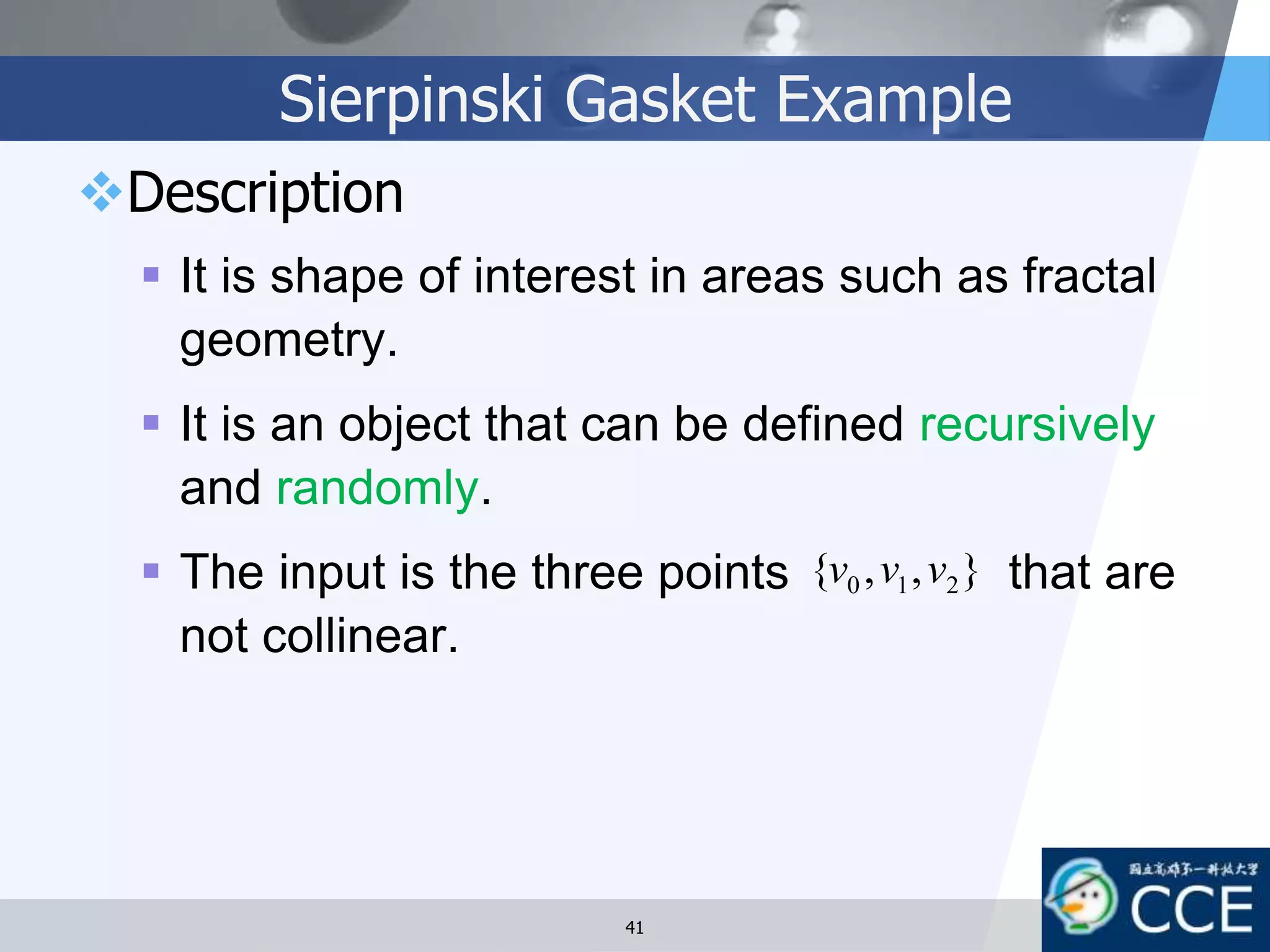 Sierpinski Gasket Example
Description
 It is shape of interest in areas such as fractal
geometry.
 It is an object that can be defined recursively
and randomly.
 The input is the three points that are
not collinear.
},,{ 210 vvv
41
 
