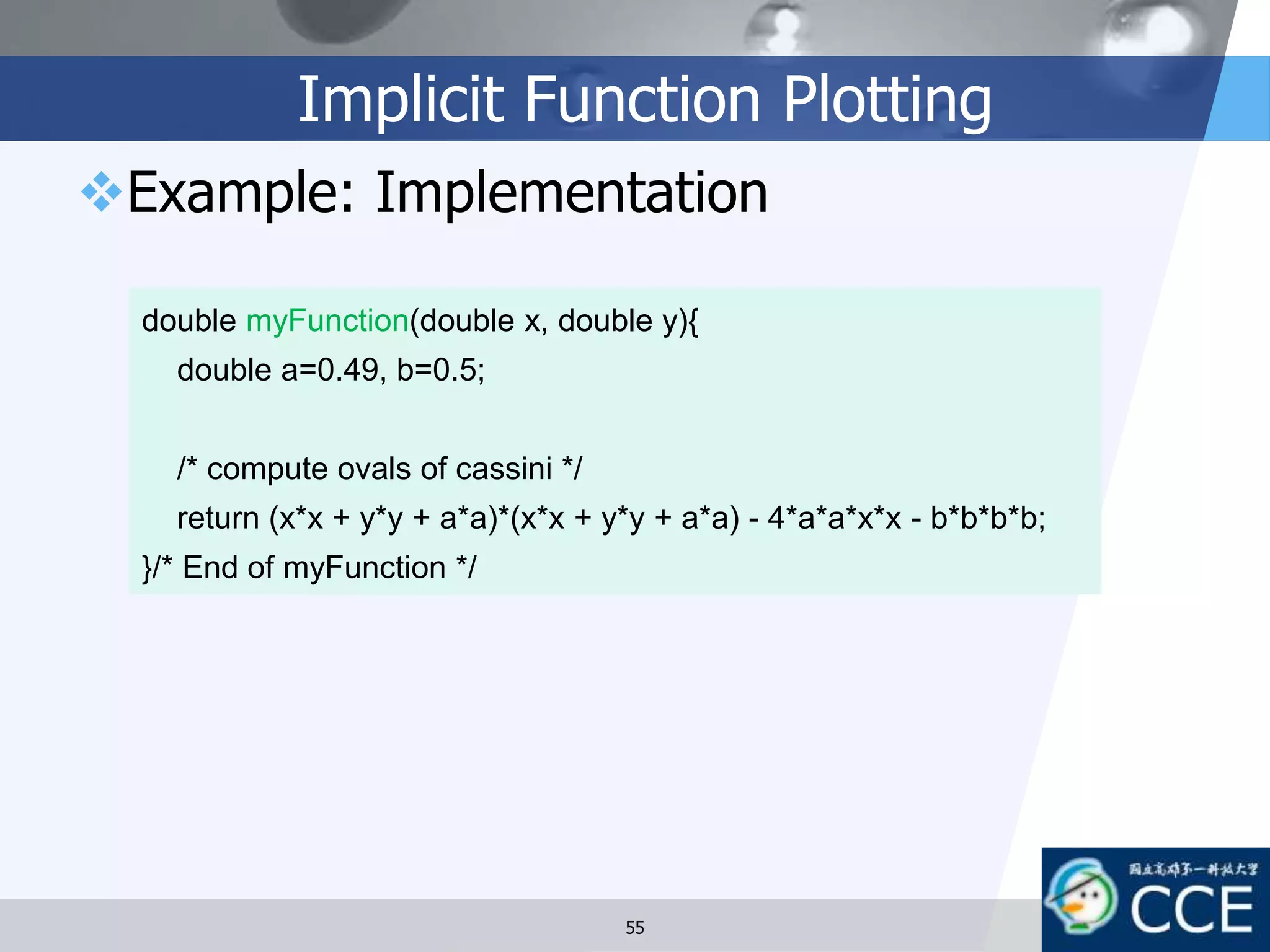 Implicit Function Plotting
Example: Implementation
55
double myFunction(double x, double y){
double a=0.49, b=0.5;
/* compute ovals of cassini */
return (x*x + y*y + a*a)*(x*x + y*y + a*a) - 4*a*a*x*x - b*b*b*b;
}/* End of myFunction */
 