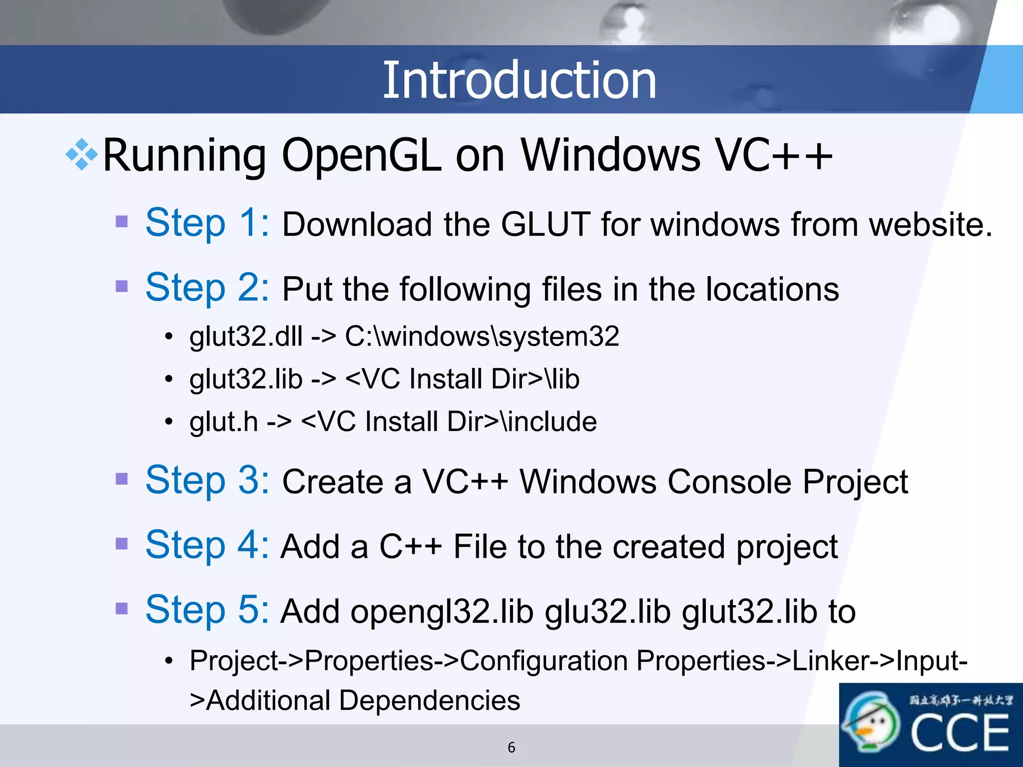 Introduction
Running OpenGL on Windows VC++
 Step 1: Download the GLUT for windows from website.
 Step 2: Put the following files in the locations
• glut32.dll -> C:windowssystem32
• glut32.lib -> <VC Install Dir>lib
• glut.h -> <VC Install Dir>include
 Step 3: Create a VC++ Windows Console Project
 Step 4: Add a C++ File to the created project
 Step 5: Add opengl32.lib glu32.lib glut32.lib to
• Project->Properties->Configuration Properties->Linker->Input-
>Additional Dependencies
6
 