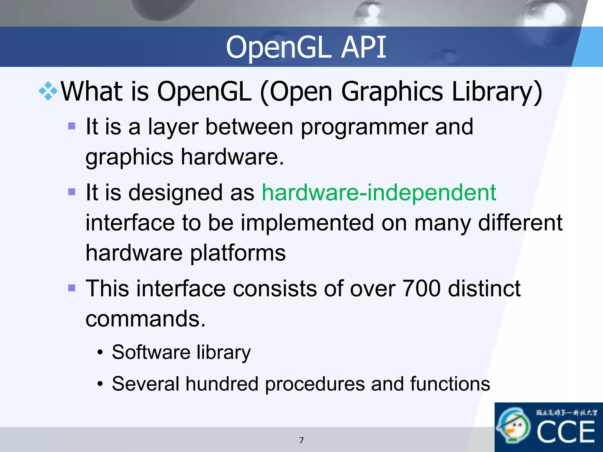 OpenGL API
What is OpenGL (Open Graphics Library)
 It is a layer between programmer and
graphics hardware.
 It is designed as hardware-independent
interface to be implemented on many different
hardware platforms
 This interface consists of over 700 distinct
commands.
• Software library
• Several hundred procedures and functions
7
 
