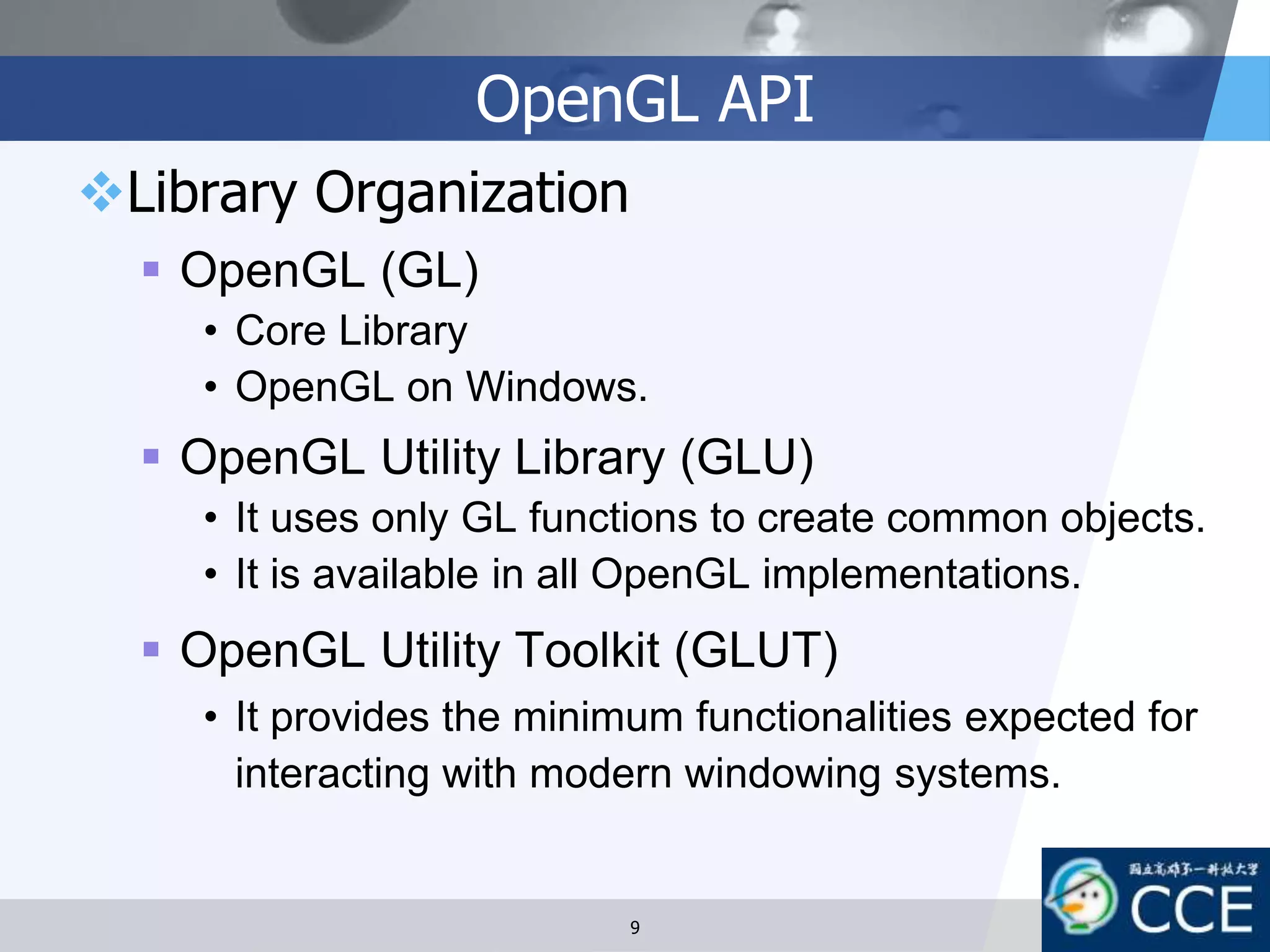 OpenGL API
Library Organization
 OpenGL (GL)
• Core Library
• OpenGL on Windows.
 OpenGL Utility Library (GLU)
• It uses only GL functions to create common objects.
• It is available in all OpenGL implementations.
 OpenGL Utility Toolkit (GLUT)
• It provides the minimum functionalities expected for
interacting with modern windowing systems.
9
 