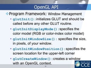 OpenGL API
Program Framework: Window Management
 glutInit():initializes GLUT and should be
called before any other GLUT routine.
 glutInitDisplayMode():specifies the
color model (RGB or color-index color model)
 glutInitWindowSize(): specifies the size,
in pixels, of your window.
 glutInitWindowPosition():specifies the
screen location for the upper-left corner
 glutCreateWindow():creates a window
with an OpenGL context.
13
 