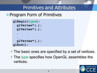 Primitives and Attributes
Program Form of Primitives
 The basic ones are specified by a set of vertices.
 The type specifies how OpenGL assembles the
vertices.
glBegin(type);
glVertex*(…);
glVertex*(…);
.
.
glVertex*(…);
glEnd();
18
 