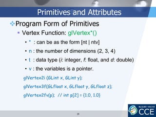 Primitives and Attributes
Program Form of Primitives
 Vertex Function: glVertex*()
• * : can be as the form [nt | ntv]
• n : the number of dimensions (2, 3, 4)
• t : data type (i: integer, f: float, and d: double)
• v : the variables is a pointer.
glVertex2i (GLint x, GLint y);
glVertex3f(GLfloat x, GLfloat y, GLfloat z);
glVertex2fv(p); // int p[2] = {1.0, 1.0}
19
 
