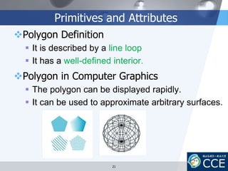 Primitives and Attributes
Polygon Definition
 It is described by a line loop
 It has a well-defined interior.
Polygon in Computer Graphics
 The polygon can be displayed rapidly.
 It can be used to approximate arbitrary surfaces.
21
 