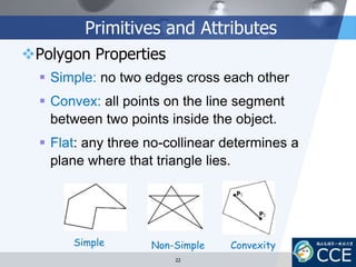 Primitives and Attributes
Polygon Properties
 Simple: no two edges cross each other
 Convex: all points on the line segment
between two points inside the object.
 Flat: any three no-collinear determines a
plane where that triangle lies.
Simple Non-Simple Convexity
22
 