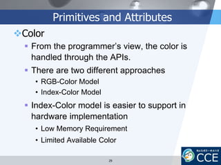 Primitives and Attributes
Color
 From the programmer’s view, the color is
handled through the APIs.
 There are two different approaches
• RGB-Color Model
• Index-Color Model
 Index-Color model is easier to support in
hardware implementation
• Low Memory Requirement
• Limited Available Color
29
 