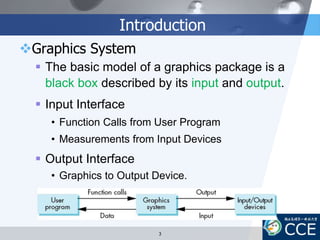 Introduction
Graphics System
 The basic model of a graphics package is a
black box described by its input and output.
 Input Interface
• Function Calls from User Program
• Measurements from Input Devices
 Output Interface
• Graphics to Output Device.
3
 