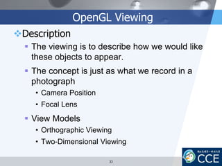OpenGL Viewing
Description
 The viewing is to describe how we would like
these objects to appear.
 The concept is just as what we record in a
photograph
• Camera Position
• Focal Lens
 View Models
• Orthographic Viewing
• Two-Dimensional Viewing
33
 