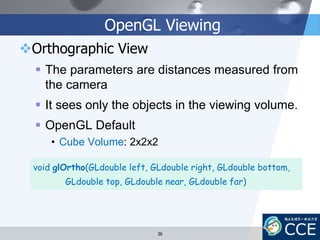 OpenGL Viewing
Orthographic View
 The parameters are distances measured from
the camera
 It sees only the objects in the viewing volume.
 OpenGL Default
• Cube Volume: 2x2x2
void glOrtho(GLdouble left, GLdouble right, GLdouble bottom,
GLdouble top, GLdouble near, GLdouble far)
36
 