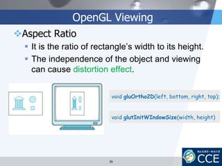 OpenGL Viewing
Aspect Ratio
 It is the ratio of rectangle’s width to its height.
 The independence of the object and viewing
can cause distortion effect.
void gluOrtho2D(left, bottom, right, top);
void glutInitWIndowSize(width, height)
39
 