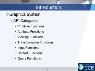 Introduction
Graphics System
 API Categories
• Primitive Functions
• Attribute Functions
• Viewing Functions
• Transformation Functions
• Input Functions
• Control Functions
• Query Functions
4
 
