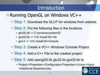 Introduction
Running OpenGL on Windows VC++
 Step 1: Download the GLUT for windows from website.
 Step 2: Put the following files in the locations
• glut32.dll -> C:windowssystem32
• glut32.lib -> <VC Install Dir>lib
• glut.h -> <VC Install Dir>include
 Step 3: Create a VC++ Windows Console Project
 Step 4: Add a C++ File to the created project
 Step 5: Add opengl32.lib glu32.lib glut32.lib to
• Project->Properties->Configuration Properties->Linker->Input-
>Additional Dependencies
6
 