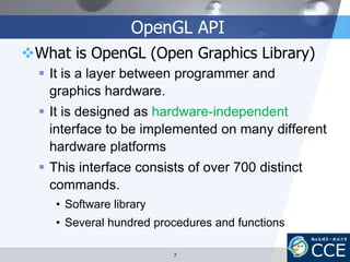 OpenGL API
What is OpenGL (Open Graphics Library)
 It is a layer between programmer and
graphics hardware.
 It is designed as hardware-independent
interface to be implemented on many different
hardware platforms
 This interface consists of over 700 distinct
commands.
• Software library
• Several hundred procedures and functions
7
 