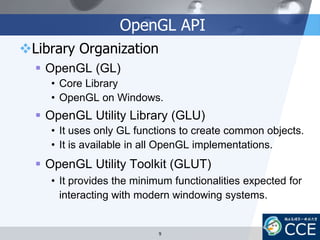 OpenGL API
Library Organization
 OpenGL (GL)
• Core Library
• OpenGL on Windows.
 OpenGL Utility Library (GLU)
• It uses only GL functions to create common objects.
• It is available in all OpenGL implementations.
 OpenGL Utility Toolkit (GLUT)
• It provides the minimum functionalities expected for
interacting with modern windowing systems.
9
 