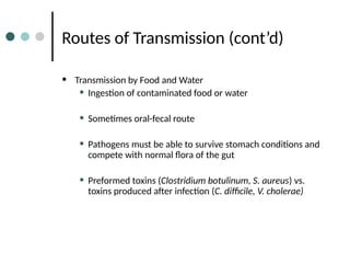 Routes of Transmission (cont’d)
• Transmission by Food and Water
• Ingestion of contaminated food or water
• Sometimes oral-fecal route
• Pathogens must be able to survive stomach conditions and
compete with normal flora of the gut
• Preformed toxins (Clostridium botulinum, S. aureus) vs.
toxins produced after infection (C. difficile, V. cholerae)
 