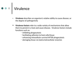 Virulence
• Virulence describes an organism’s relative ability to cause disease, or
the degree of pathogenicity
• Virulence factors refer to a wide variety of mechanisms that allow
them to persist in a host and cause disease. Virulence factors include
functions such as:
• inhibiting phagocytosis
• facilitating adhesion to host cells/tissue
• enhancing intracellular survival AFTER phagocytosis
• damaging tissue via toxins/extracellular enzymes
 