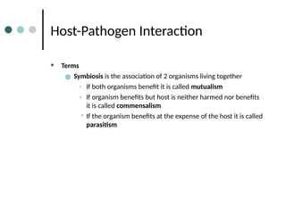 Host-Pathogen Interaction
• Terms
● Symbiosis is the association of 2 organisms living together
• If both organisms benefit it is called mutualism
• If organism benefits but host is neither harmed nor benefits
it is called commensalism
• If the organism benefits at the expense of the host it is called
parasitism
 
