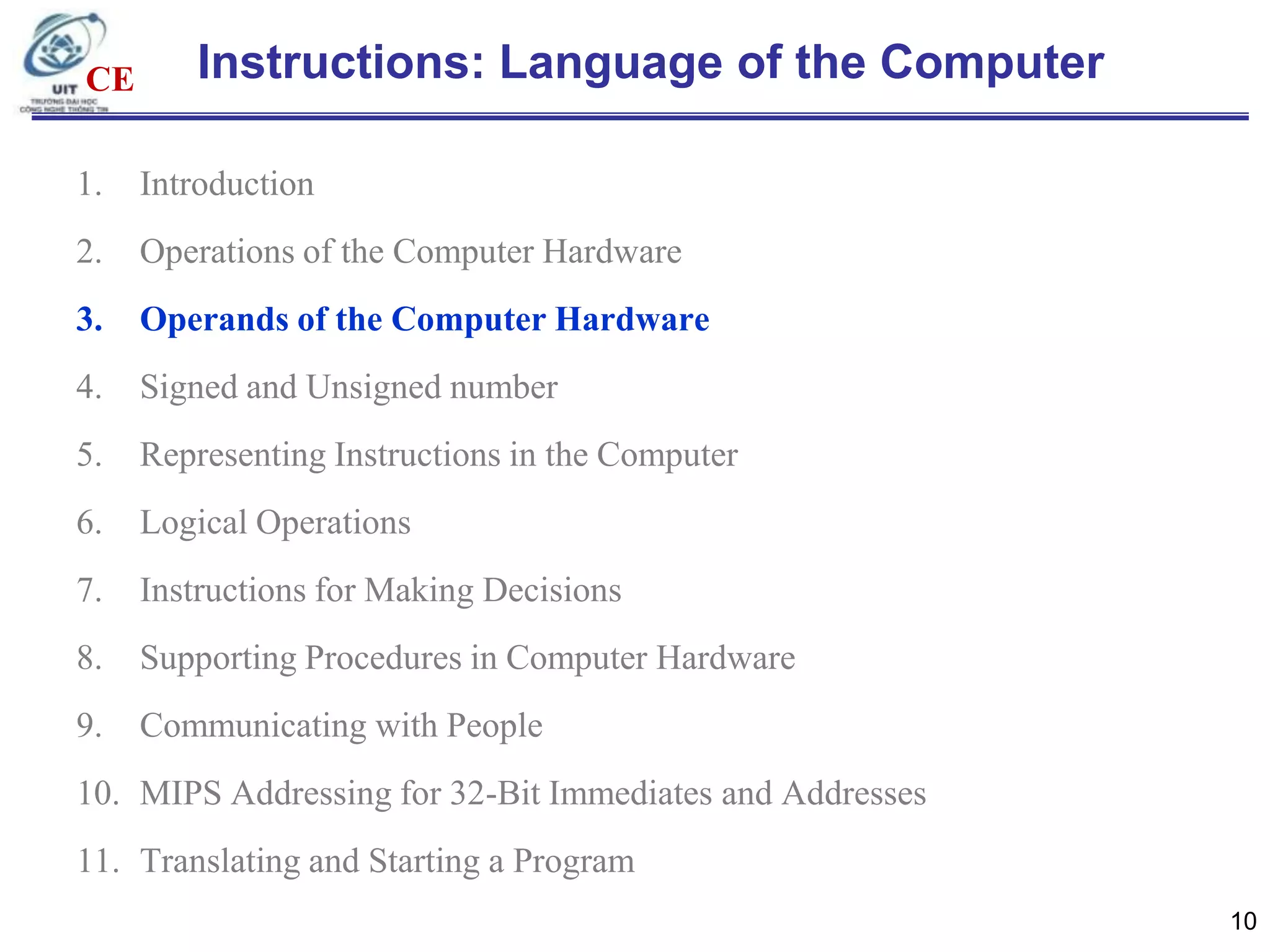 CE

Instructions: Language of the Computer

1.

Introduction

2.

Operations of the Computer Hardware

3.

Operands of the Computer Hardware

4.

Signed and Unsigned number

5.

Representing Instructions in the Computer

6.

Logical Operations

7.

Instructions for Making Decisions

8.

Supporting Procedures in Computer Hardware

9.

Communicating with People

10. MIPS Addressing for 32-Bit Immediates and Addresses
11. Translating and Starting a Program
10

 